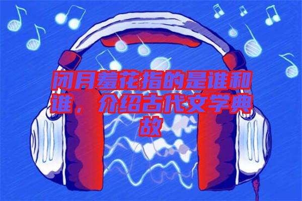 閉月羞花指的是誰和誰，介紹古代文學典故